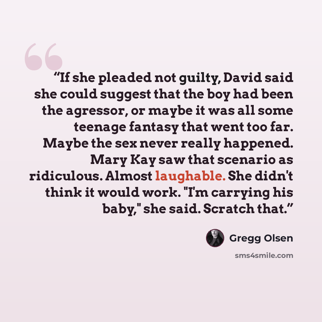 “If she pleaded not guilty, David said she could suggest that the boy had been the agressor, or maybe it was all some teenage fantasy that went too far. Maybe the sex never really happened. Mary Kay saw that scenario as ridiculous. Almost laughable. She didn't think it would work. "I'm carrying his…” quote by Gregg Olsen