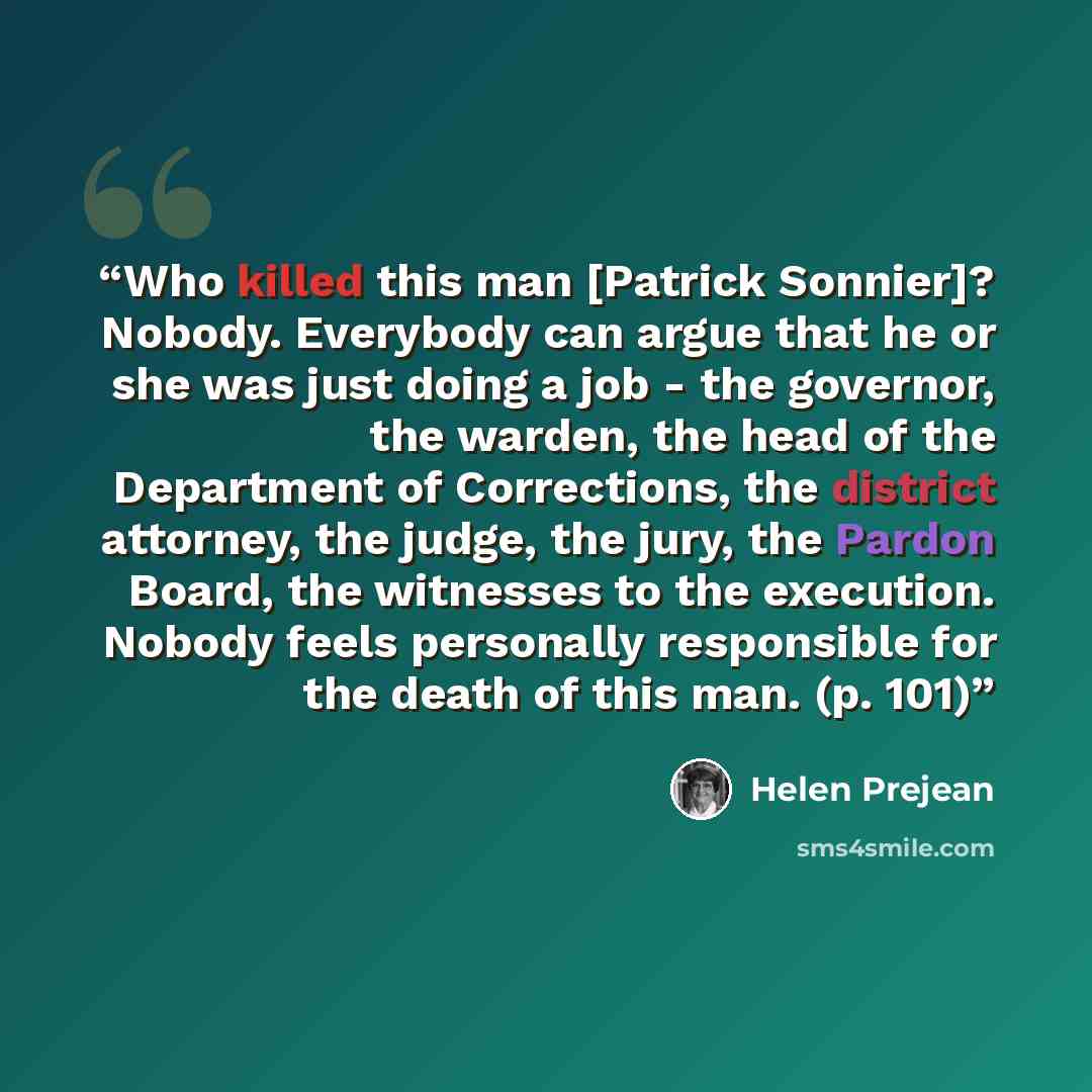 “Who killed this man [Patrick Sonnier]? Nobody. Everybody can argue that he or she was just doing a job - the governor, the warden, the head of the Department of Corrections, the district attorney, the judge, the jury, the Pardon Board, the witnesses to the execution. Nobody feels personally…” quote by Helen Prejean