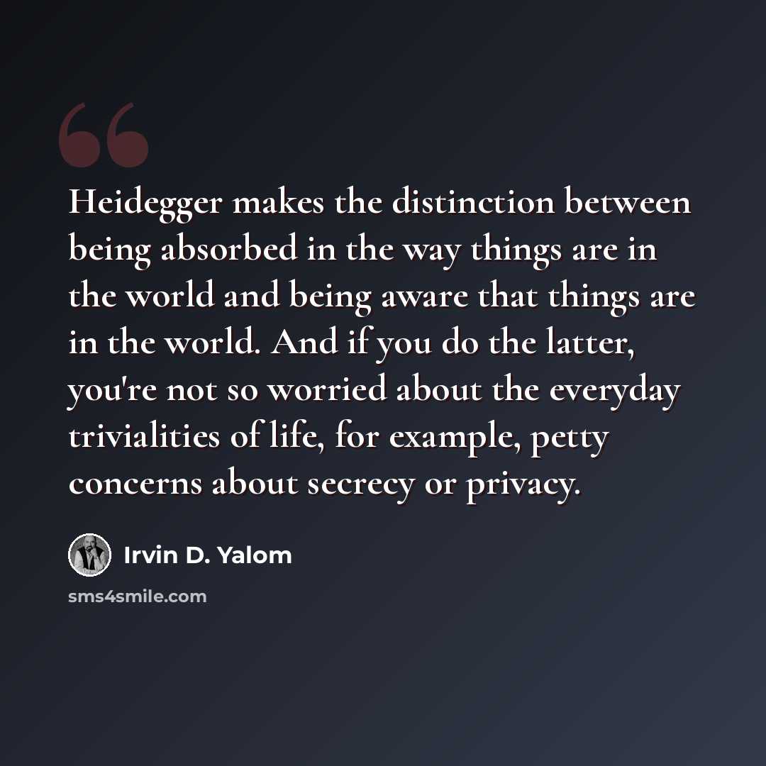 “Heidegger makes the distinction between being absorbed in the way things are in the world and being aware that things are in the world. And if you do the latter, you're not so worried about the everyday trivialities of life, for example, petty concerns about secrecy or privacy.” quote by Irvin D. Yalom