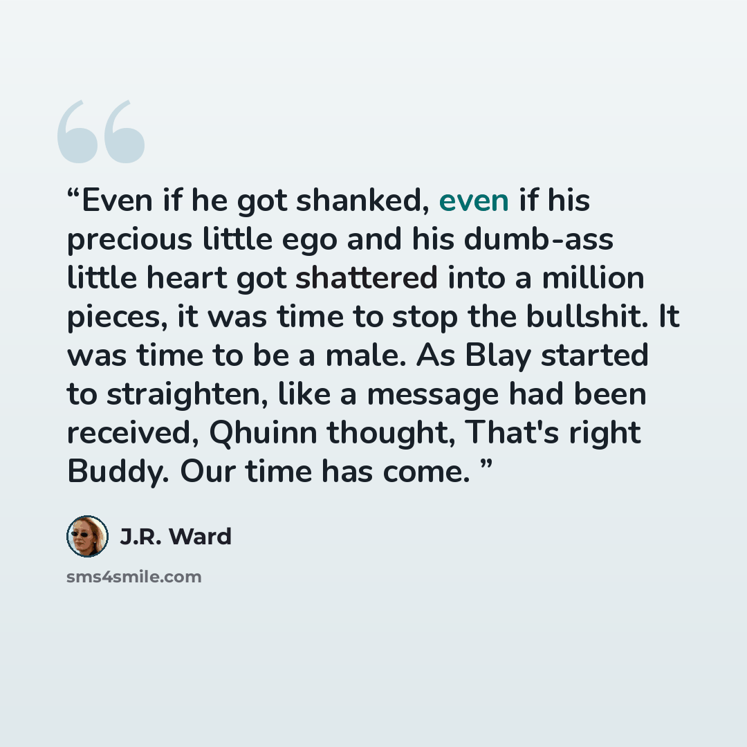 “Even if he got shanked, even if his precious little ego and his dumb-ass little heart got shattered into a million pieces, it was time to stop the bullshit. It was time to be a male. As Blay started to straighten, like a message had been received, Qhuinn thought, That's right Buddy. Our time has…” quote by J.R. Ward