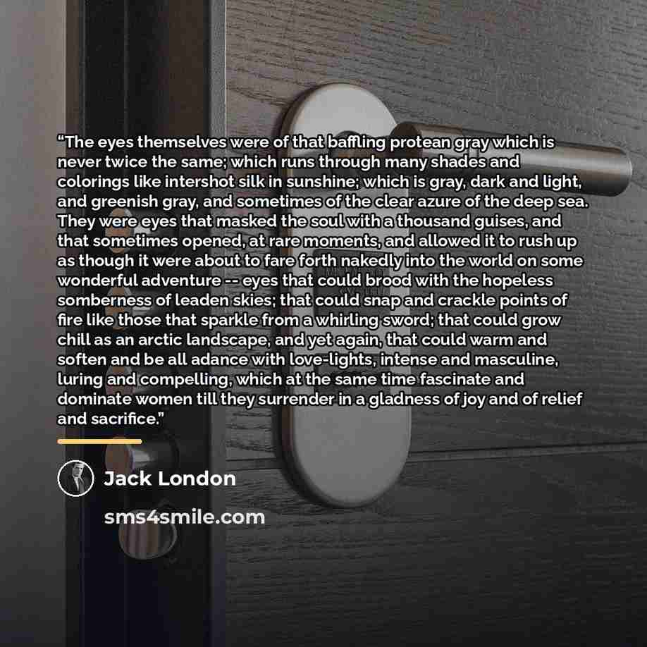 “The eyes themselves were of that baffling protean gray which is never twice the same; which runs through many shades and colorings like intershot silk in sunshine; which is gray, dark and light, and greenish gray, and sometimes of the clear azure of the deep sea. They were eyes that masked the…” quote by Jack London