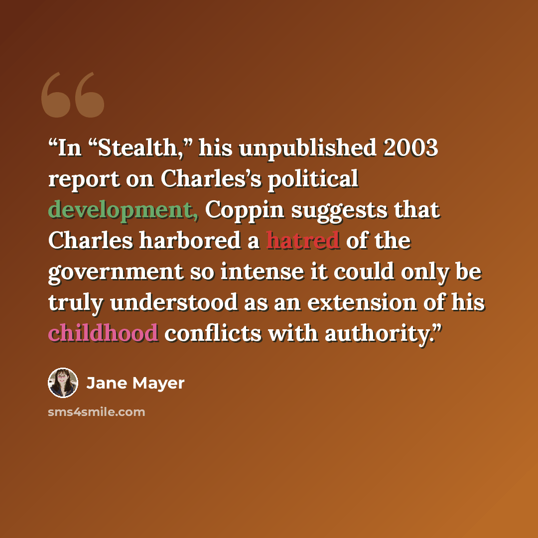 “In “Stealth,” his unpublished 2003 report on Charles’s political development, Coppin suggests that Charles harbored a hatred of the government so intense it could only be truly understood as an extension of his childhood conflicts with authority.” quote by Jane Mayer