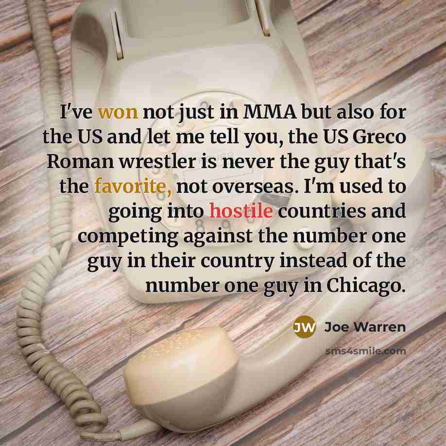 “I've won not just in MMA but also for the US and let me tell you, the US Greco Roman wrestler is never the guy that's the favorite, not overseas. I'm used to going into hostile countries and competing against the number one guy in their country instead of the number one guy in Chicago.” quote by Joe Warren