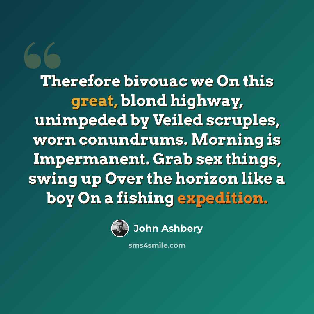 “Therefore bivouac we On this great, blond highway, unimpeded by Veiled scruples, worn conundrums. Morning is Impermanent. Grab sex things, swing up Over the horizon like a boy On a fishing expedition.” quote by John Ashbery