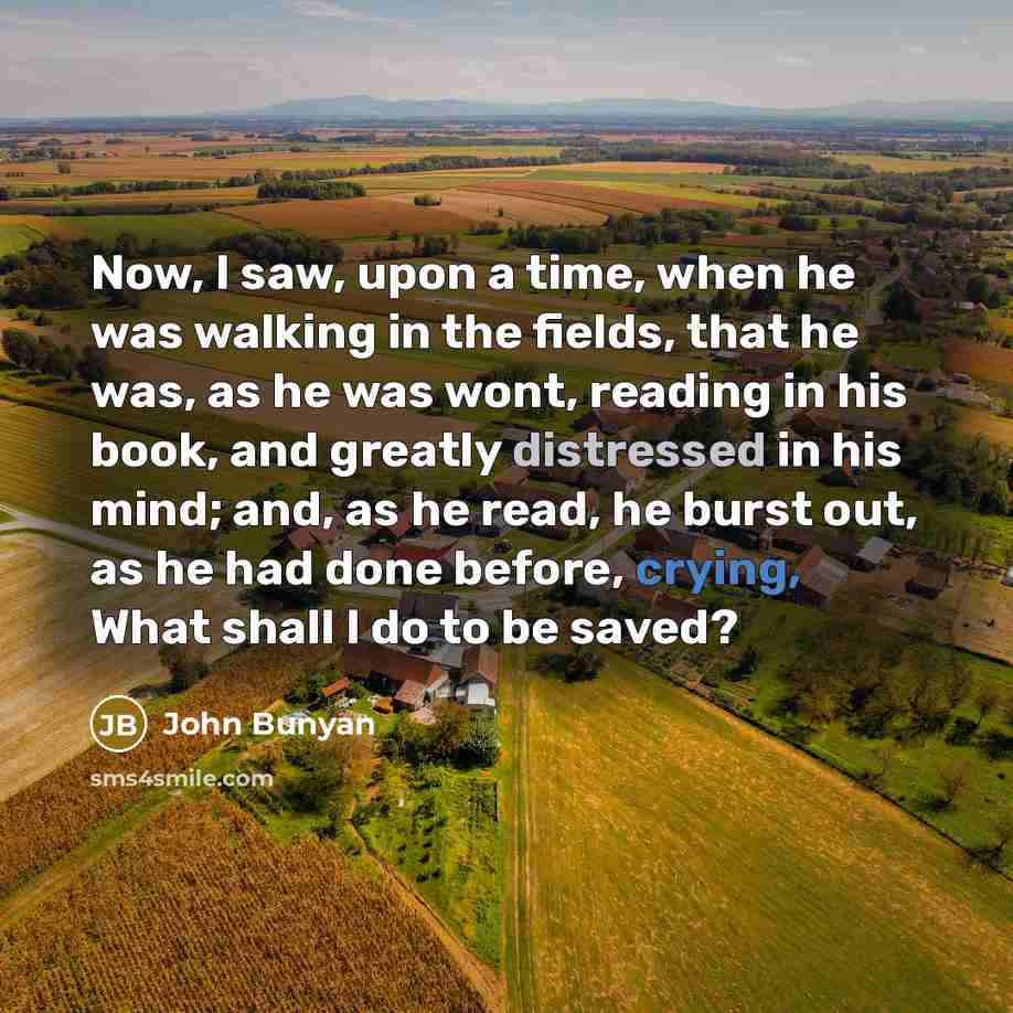 “Now, I saw, upon a time, when he was walking in the fields, that he was, as he was wont, reading in his book, and greatly distressed in his mind; and, as he read, he burst out, as he had done before, crying, What shall I do to be saved?” quote by John Bunyan