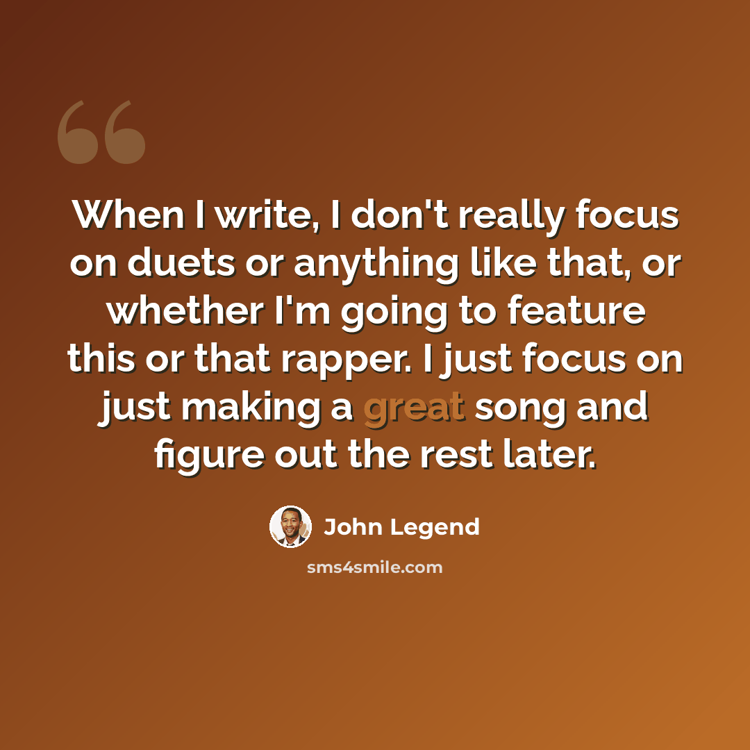 “When I write, I don't really focus on duets or anything like that, or whether I'm going to feature this or that rapper. I just focus on just making a great song and figure out the rest later.” quote by John Legend