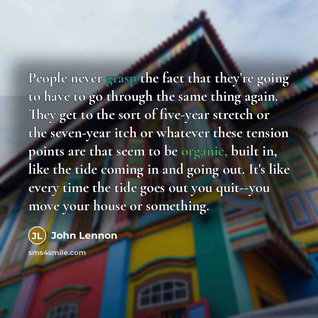 “People never grasp the fact that they're going to have to go through the same thing again. They get to the sort of five-year stretch or the seven-year itch or whatever these tension points are that seem to be organic, built in, like the tide coming in and going out. It's like every time the tide…” quote by John Lennon