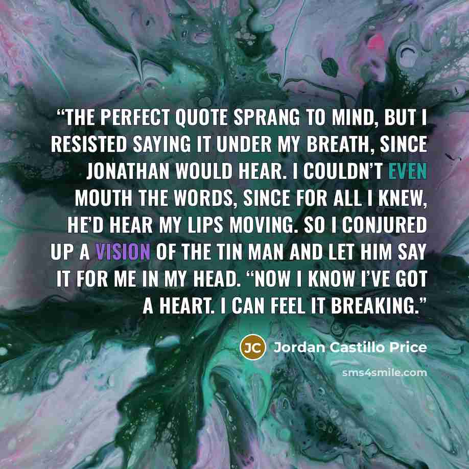 “The perfect quote sprang to mind, but I resisted saying it under my breath, since Jonathan would hear. I couldn’t even mouth the words, since for all I knew, he’d hear my lips moving. So I conjured up a vision of the Tin Man and let him say it for me in my head. “Now I know I’ve got a heart. I can…” quote by Jordan Castillo Price