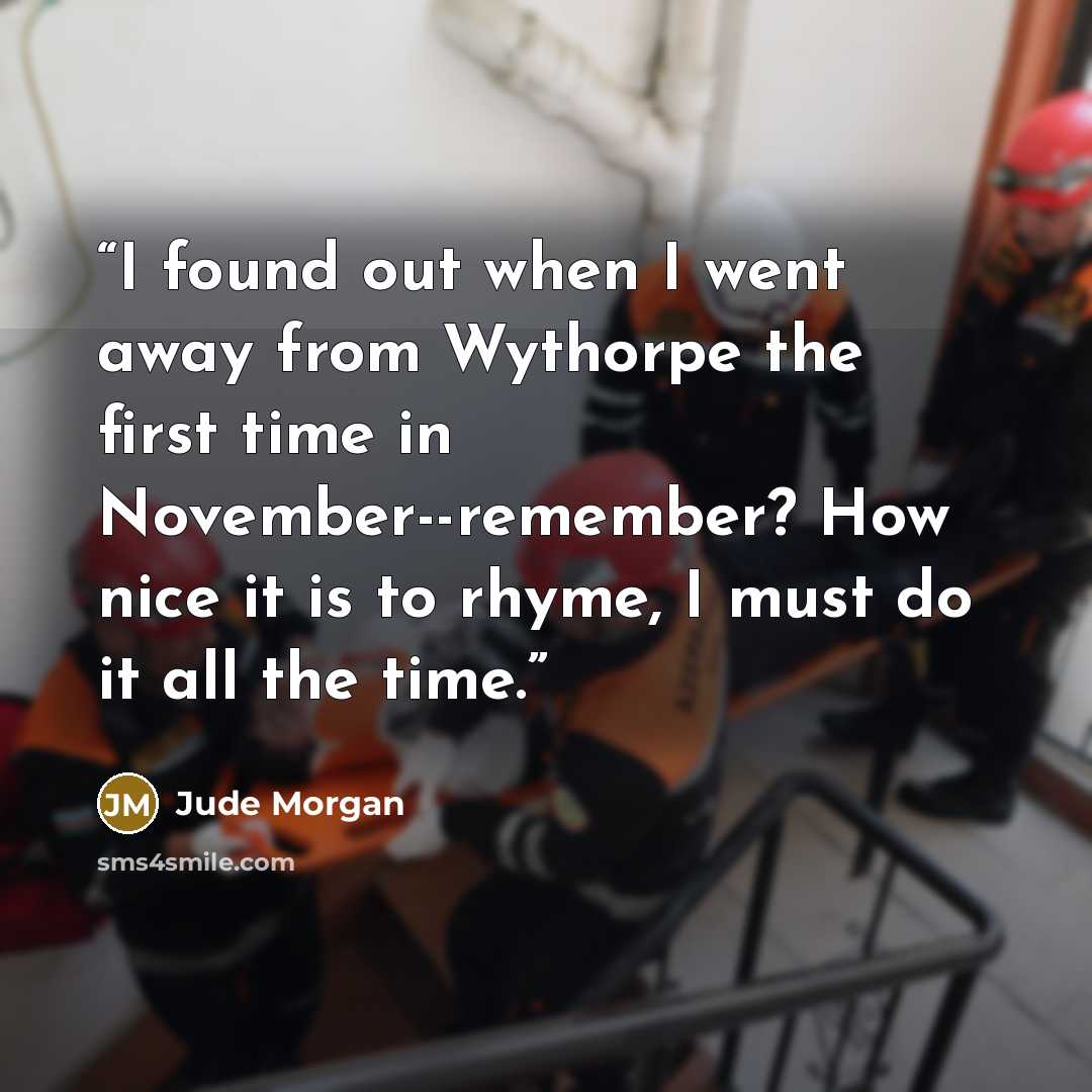 “I found out when I went away from Wythorpe the first time in November--remember? How nice it is to rhyme, I must do it all the time.” quote by Jude Morgan