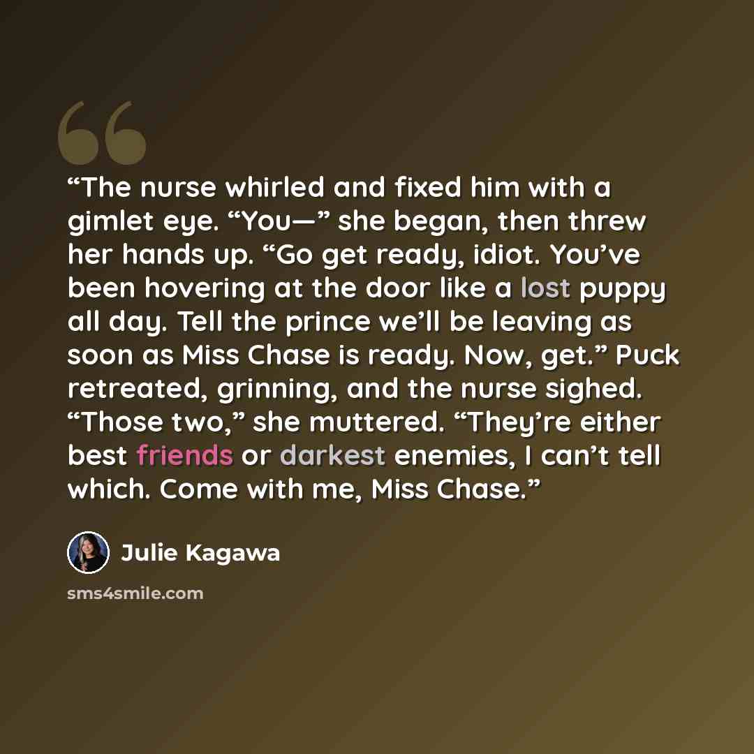 “The nurse whirled and fixed him with a gimlet eye. “You—” she began, then threw her hands up. “Go get ready, idiot. You’ve been hovering at the door like a lost puppy all day. Tell the prince we’ll be leaving as soon as Miss Chase is ready. Now, get.” Puck retreated, grinning, and the nurse…” quote by Julie Kagawa