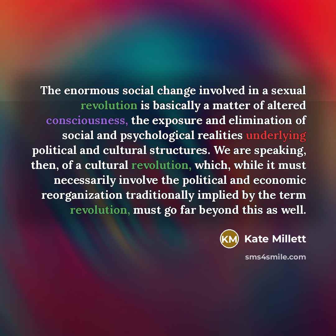 “The enormous social change involved in a sexual revolution is basically a matter of altered consciousness, the exposure and elimination of social and psychological realities underlying political and cultural structures. We are speaking, then, of a cultural revolution, which, while it must…” quote by Kate Millett