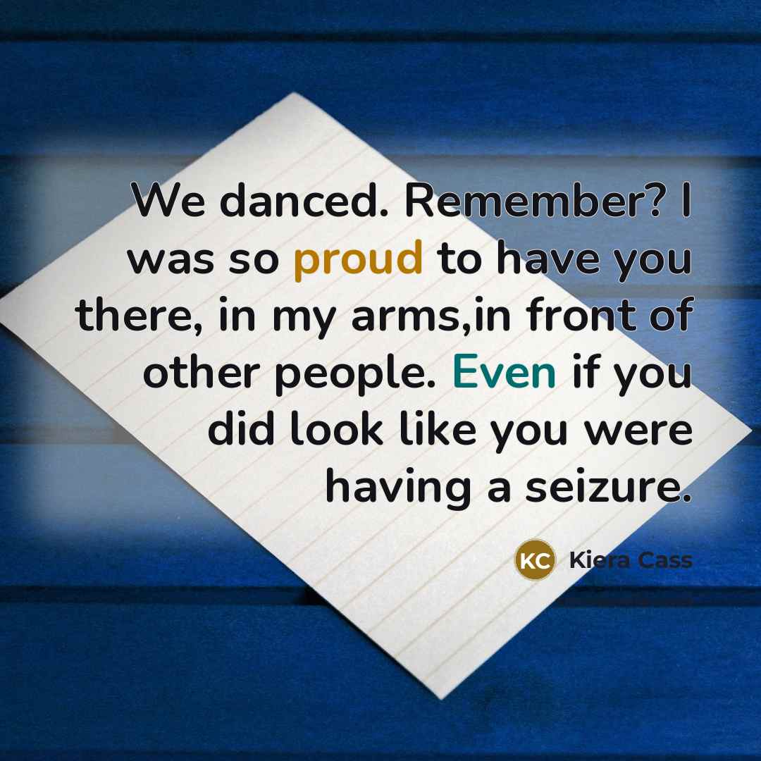 “We danced. Remember? I was so proud to have you there, in my arms,in front of other people. Even if you did look like you were having a seizure.” quote by Kiera Cass