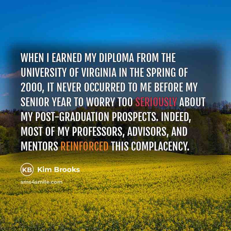 “When I earned my diploma from the University of Virginia in the spring of 2000, it never occurred to me before my senior year to worry too seriously about my post-graduation prospects. Indeed, most of my professors, advisors, and mentors reinforced this complacency.” quote by Kim Brooks