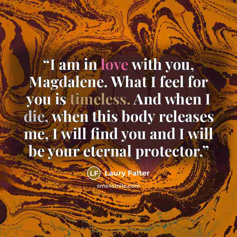 “I am in love with you, Magdalene. What I feel for you is timeless. And when I die, when this body releases me, I will find you and I will be your eternal protector.” quote by Laury Falter