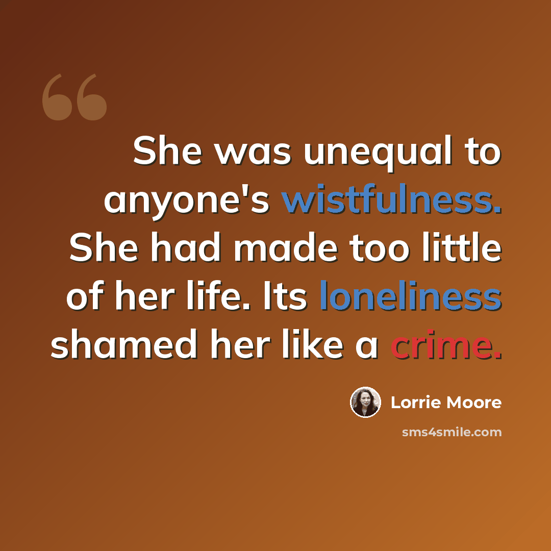 “She was unequal to anyone's wistfulness. She had made too little of her life. Its loneliness shamed her like a crime.” quote by Lorrie Moore