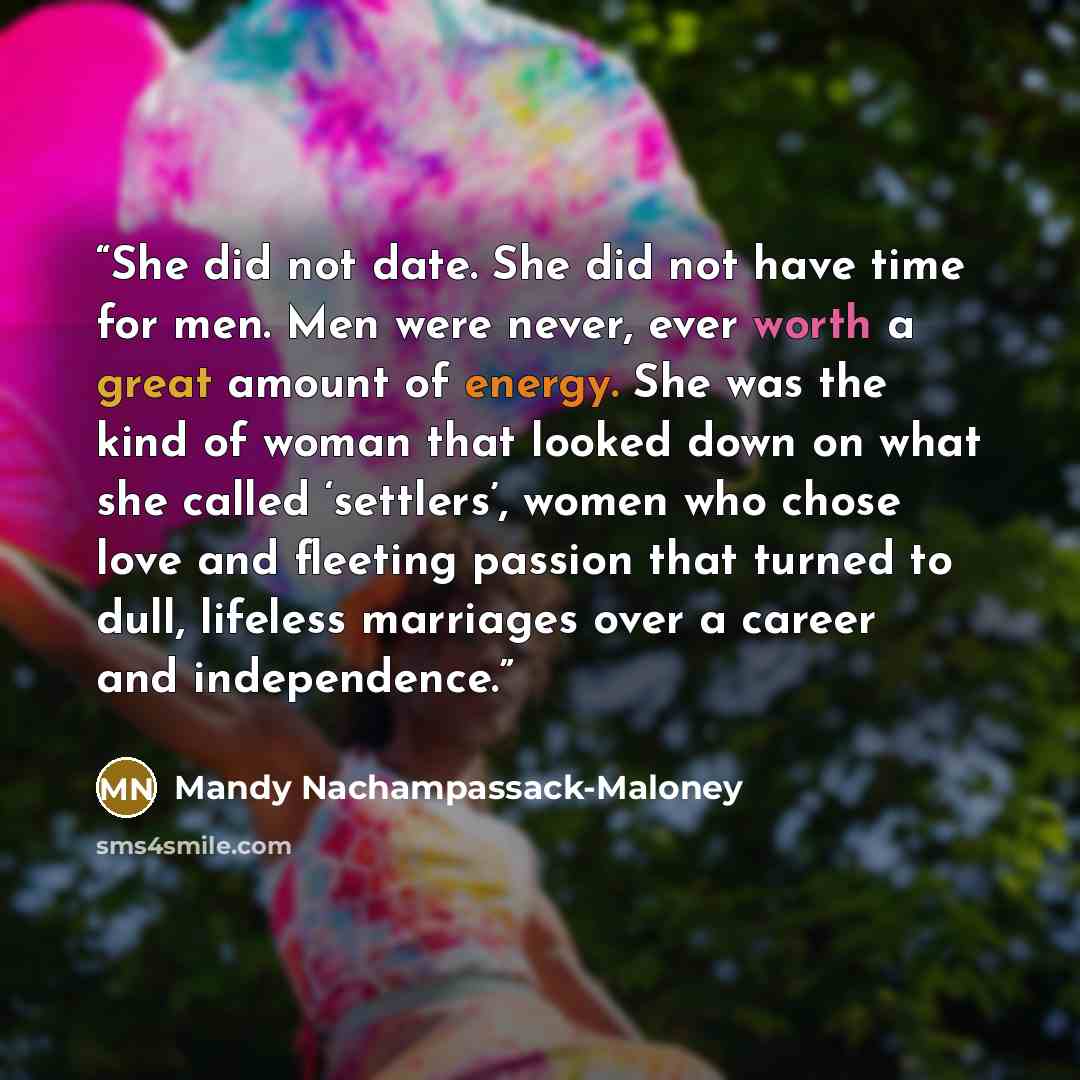 “She did not date. She did not have time for men. Men were never, ever worth a great amount of energy. She was the kind of woman that looked down on what she called ‘settlers’, women who chose love and fleeting passion that turned to dull, lifeless marriages over a career and independence.” quote by Mandy Nachampassack-Maloney