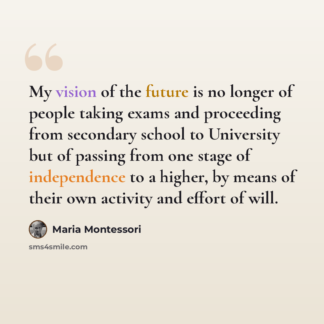 “My vision of the future is no longer of people taking exams and proceeding from secondary school to University but of passing from one stage of independence to a higher, by means of their own activity and effort of will.” quote by Maria Montessori