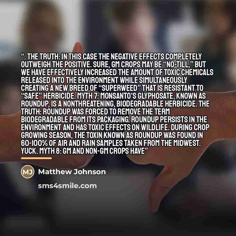 “. The Truth: In this case the negative effects completely outweigh the positive. Sure, GM crops may be “no-till,” but we have effectively increased the amount of toxic chemicals released into the environment while simultaneously creating a new breed of “superweed” that is resistant to “safe”…” quote by Matthew Johnson