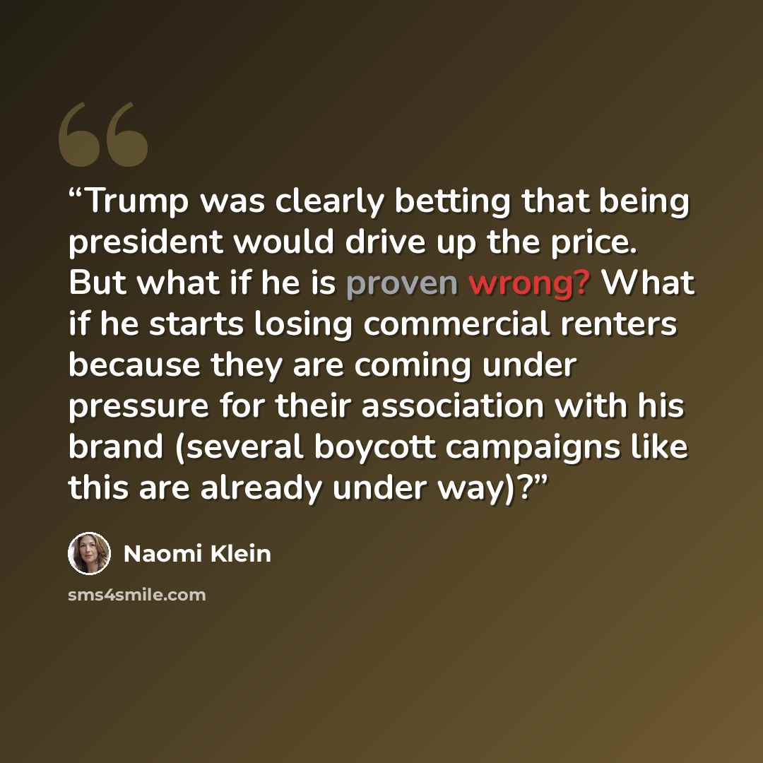 “Trump was clearly betting that being president would drive up the price. But what if he is proven wrong? What if he starts losing commercial renters because they are coming under pressure for their association with his brand (several boycott campaigns like this are already under way)?” quote by Naomi Klein
