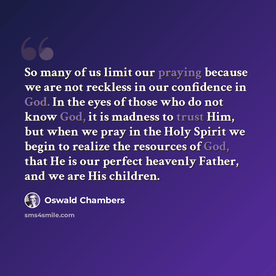 “So many of us limit our praying because we are not reckless in our confidence in God. In the eyes of those who do not know God, it is madness to trust Him, but when we pray in the Holy Spirit we begin to realize the resources of God, that He is our perfect heavenly Father, and we are His children.” quote by Oswald Chambers