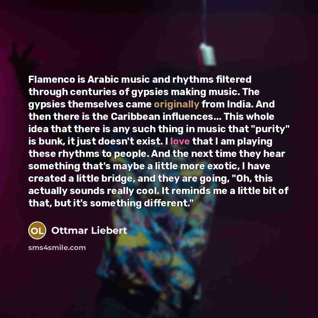 “Flamenco is Arabic music and rhythms filtered through centuries of gypsies making music. The gypsies themselves came originally from India. And then there is the Caribbean influences... This whole idea that there is any such thing in music that "purity" is bunk, it just doesn't exist. I love that…” quote by Ottmar Liebert
