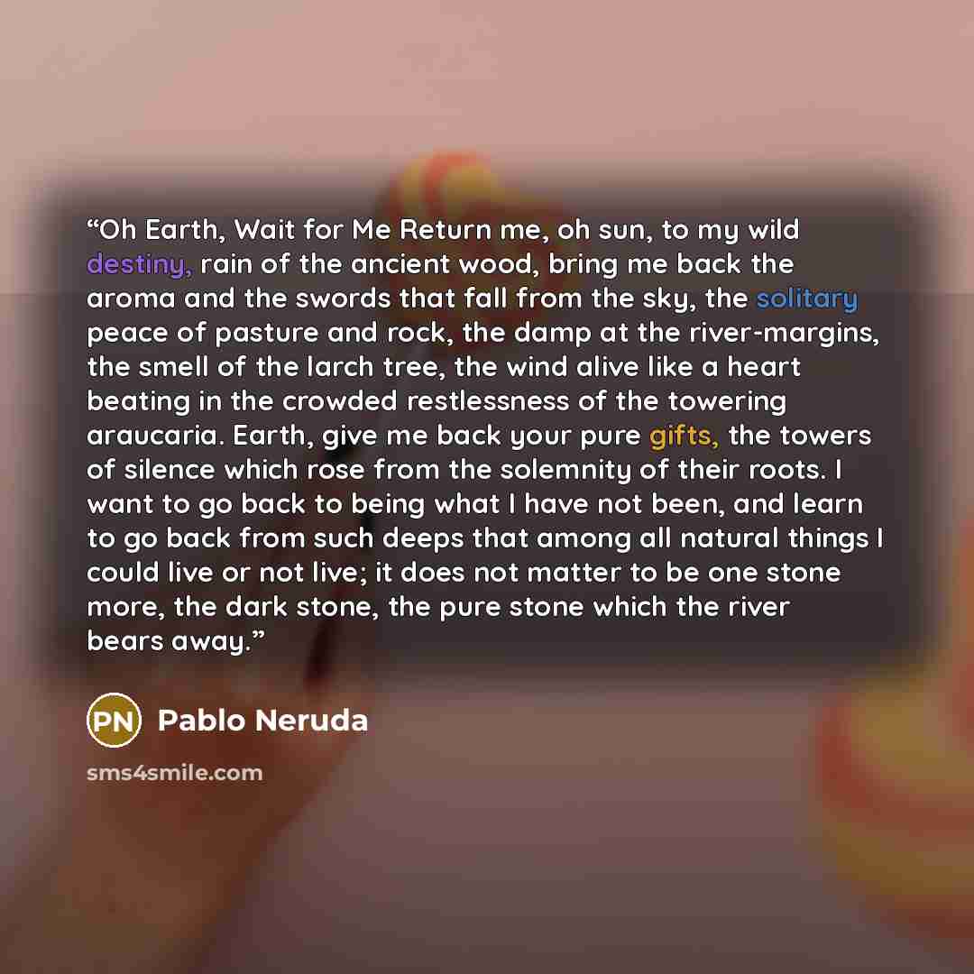 “Oh Earth, Wait for Me Return me, oh sun, to my wild destiny, rain of the ancient wood, bring me back the aroma and the swords that fall from the sky, the solitary peace of pasture and rock, the damp at the river-margins, the smell of the larch tree, the wind alive like a heart beating in the…” quote by Pablo Neruda