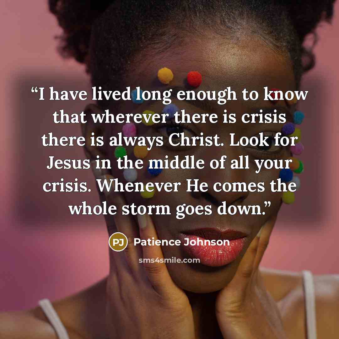 “I have lived long enough to know that wherever there is crisis there is always Christ. Look for Jesus in the middle of all your crisis. Whenever He comes the whole storm goes down.” quote by Patience Johnson