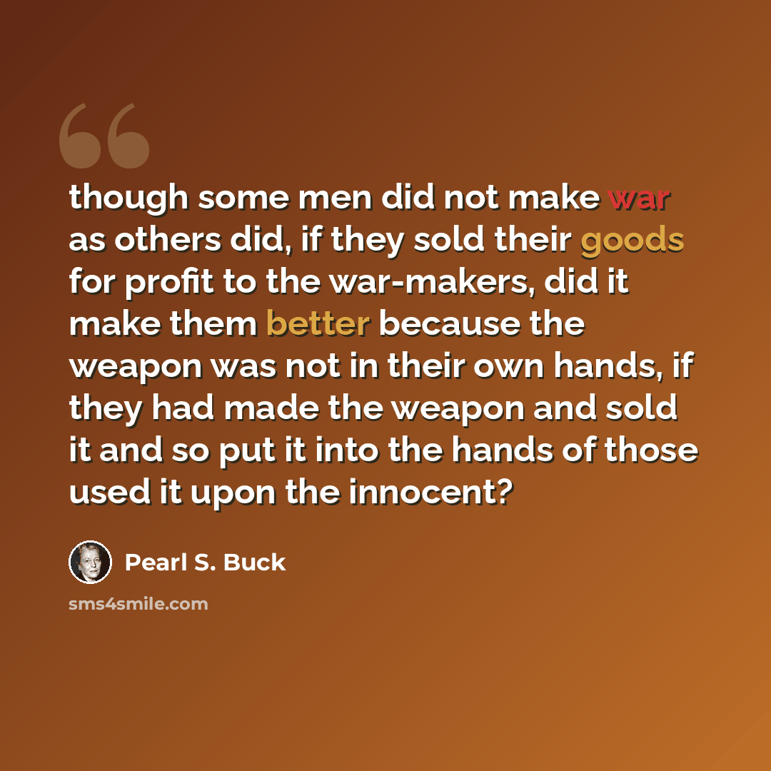 “though some men did not make war as others did, if they sold their goods for profit to the war-makers, did it make them better because the weapon was not in their own hands, if they had made the weapon and sold it and so put it into the hands of those used it upon the innocent?” quote by Pearl S. Buck