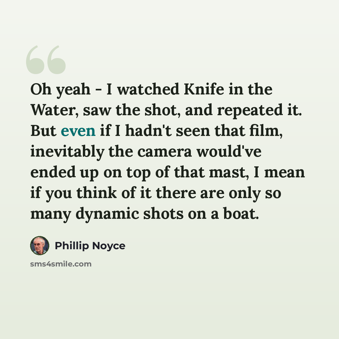 “Oh yeah - I watched Knife in the Water, saw the shot, and repeated it. But even if I hadn't seen that film, inevitably the camera would've ended up on top of that mast, I mean if you think of it there are only so many dynamic shots on a boat.” quote by Phillip Noyce