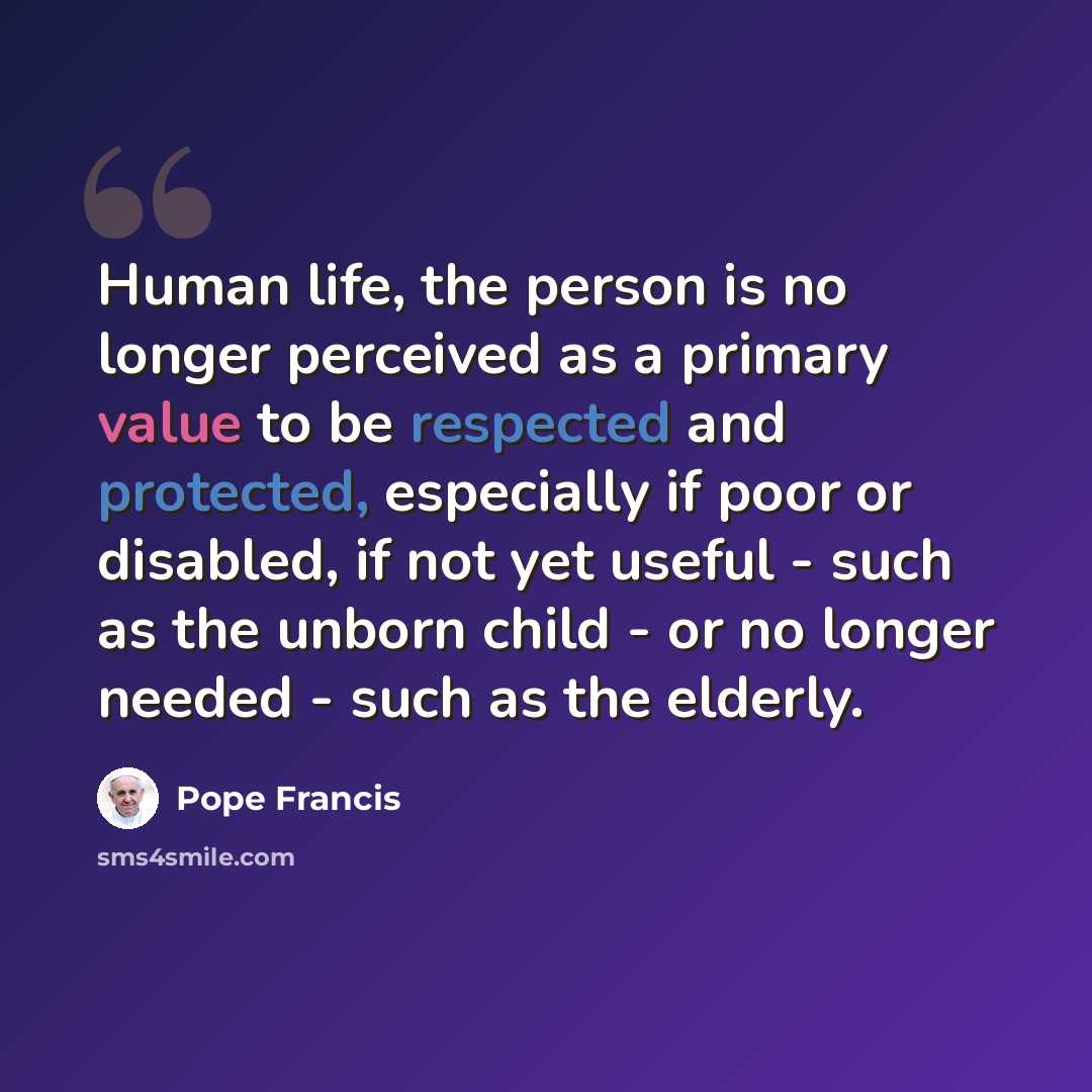 “Human life, the person is no longer perceived as a primary value to be respected and protected, especially if poor or disabled, if not yet useful - such as the unborn child - or no longer needed - such as the elderly.” quote by Pope Francis