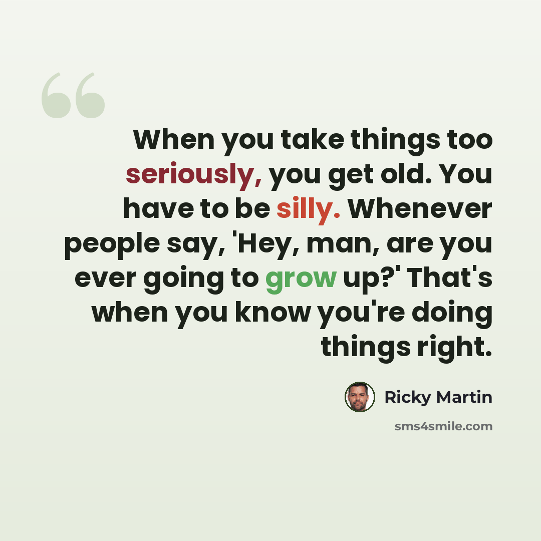 “When you take things too seriously, you get old. You have to be silly. Whenever people say, 'Hey, man, are you ever going to grow up?' That's when you know you're doing things right.” quote by Ricky Martin