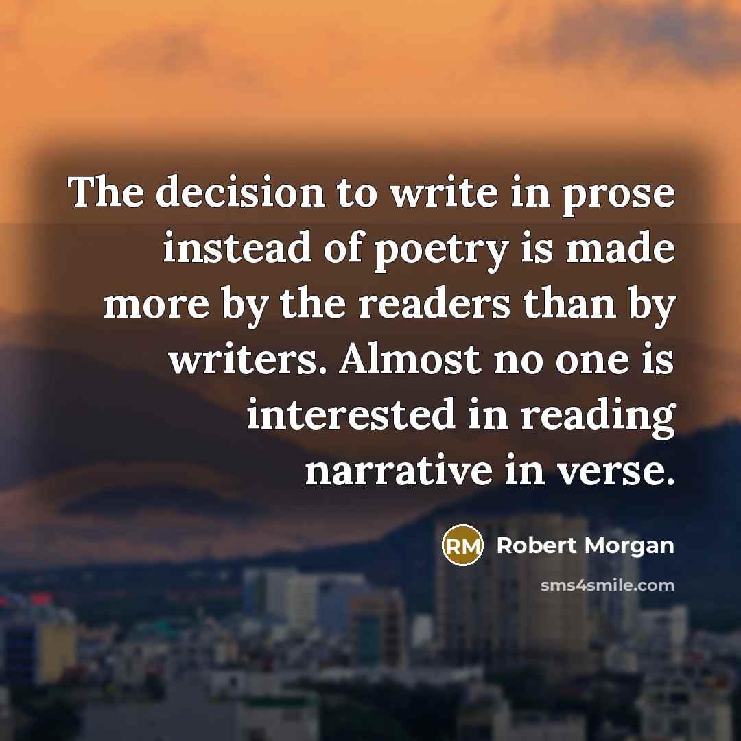“The decision to write in prose instead of poetry is made more by the readers than by writers. Almost no one is interested in reading narrative in verse.” quote by Robert Morgan