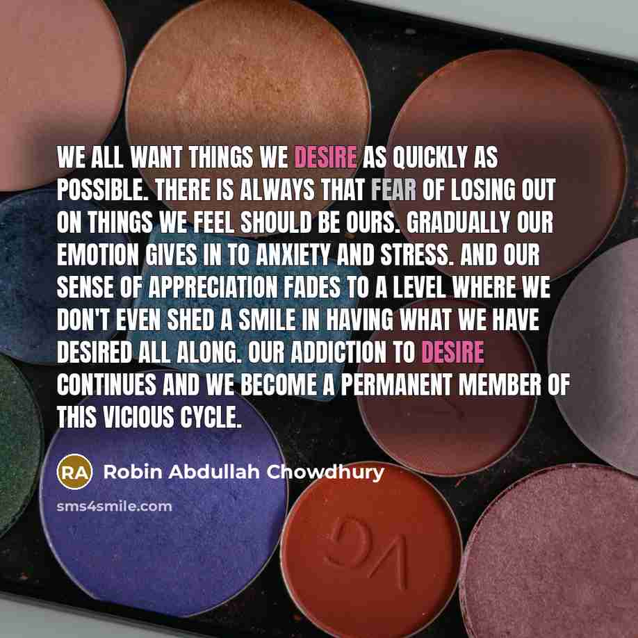 “We all want things we desire as quickly as possible. There is always that fear of losing out on things we feel should be ours. Gradually our emotion gives in to anxiety and stress. And our sense of appreciation fades to a level where we don't even shed a smile in having what we have desired all…” quote by Robin Abdullah Chowdhury