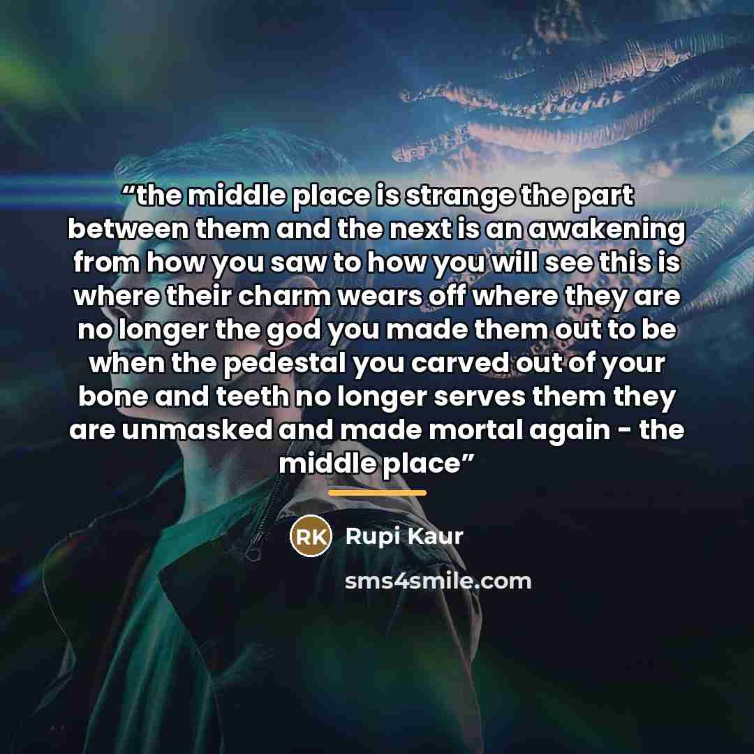 “the middle place is strange the part between them and the next is an awakening from how you saw to how you will see this is where their charm wears off where they are no longer the god you made them out to be when the pedestal you carved out of your bone and teeth no longer serves them they are…” quote by Rupi Kaur