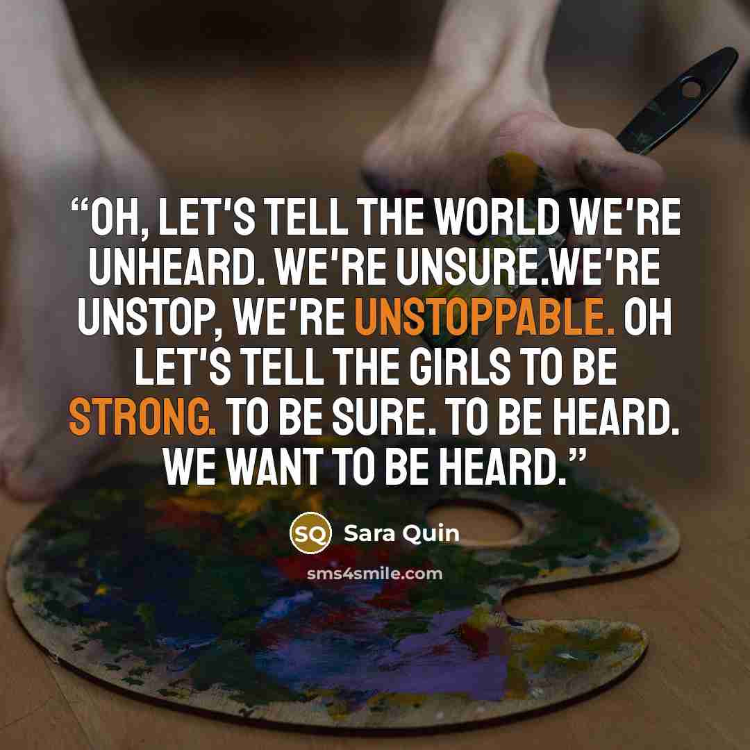“Oh, let's tell the world we're unheard. We're unsure.We're unstop, we're unstoppable. Oh let's tell the girls to be strong. To be sure. To be heard. We want to be heard.” quote by Sara Quin