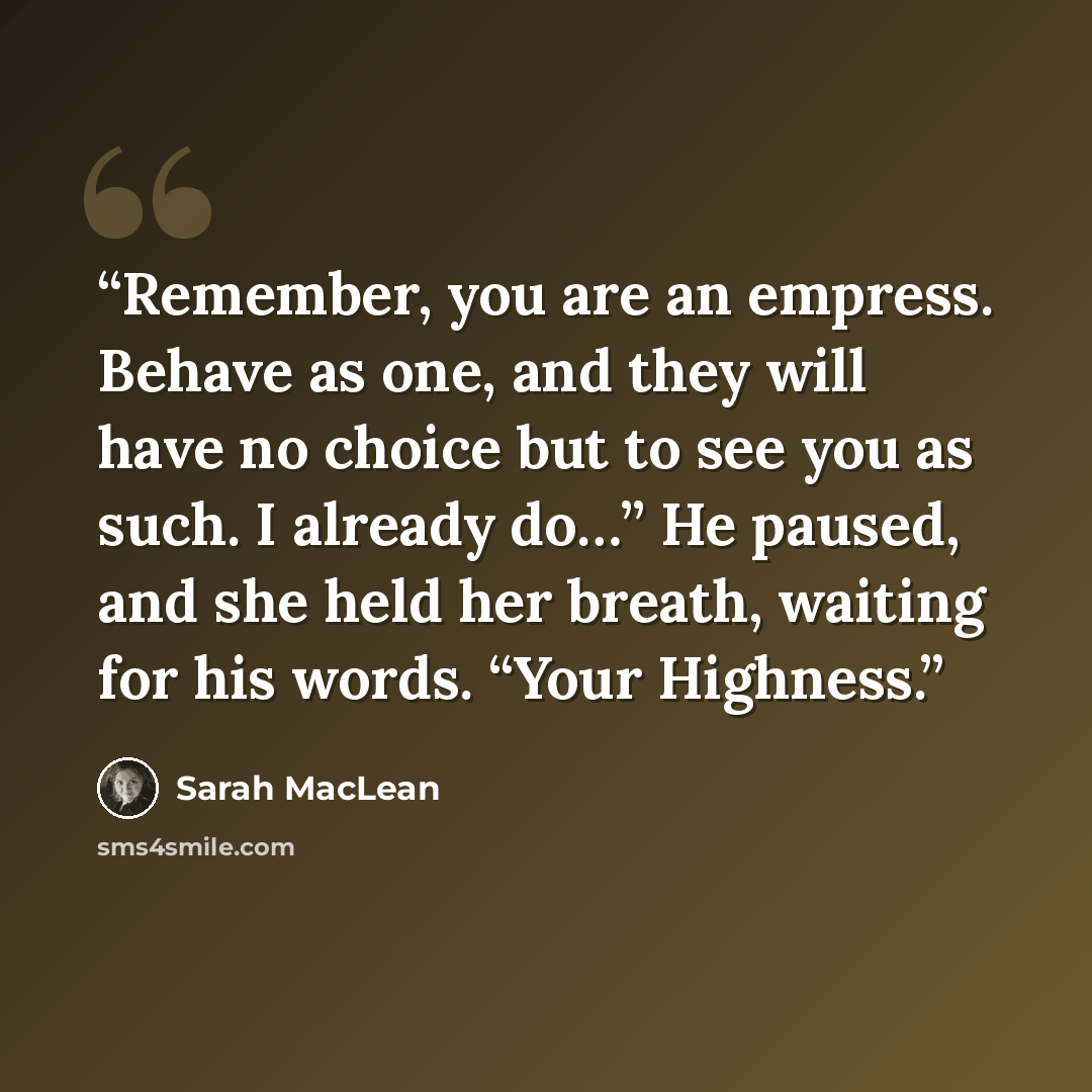“Remember, you are an empress. Behave as one, and they will have no choice but to see you as such. I already do…” He paused, and she held her breath, waiting for his words. “Your Highness.” quote by Sarah MacLean