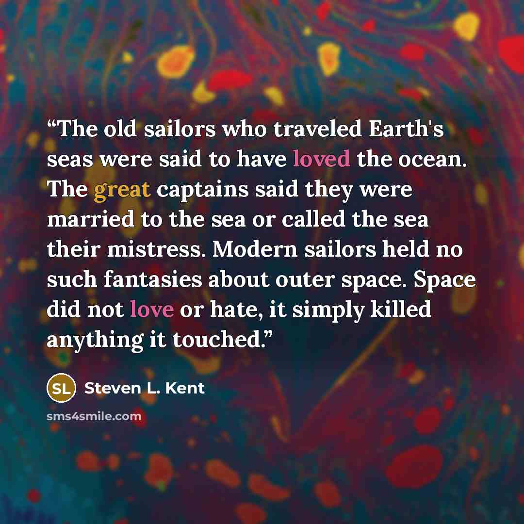 “The old sailors who traveled Earth's seas were said to have loved the ocean. The great captains said they were married to the sea or called the sea their mistress. Modern sailors held no such fantasies about outer space. Space did not love or hate, it simply killed anything it touched.” quote by Steven L. Kent
