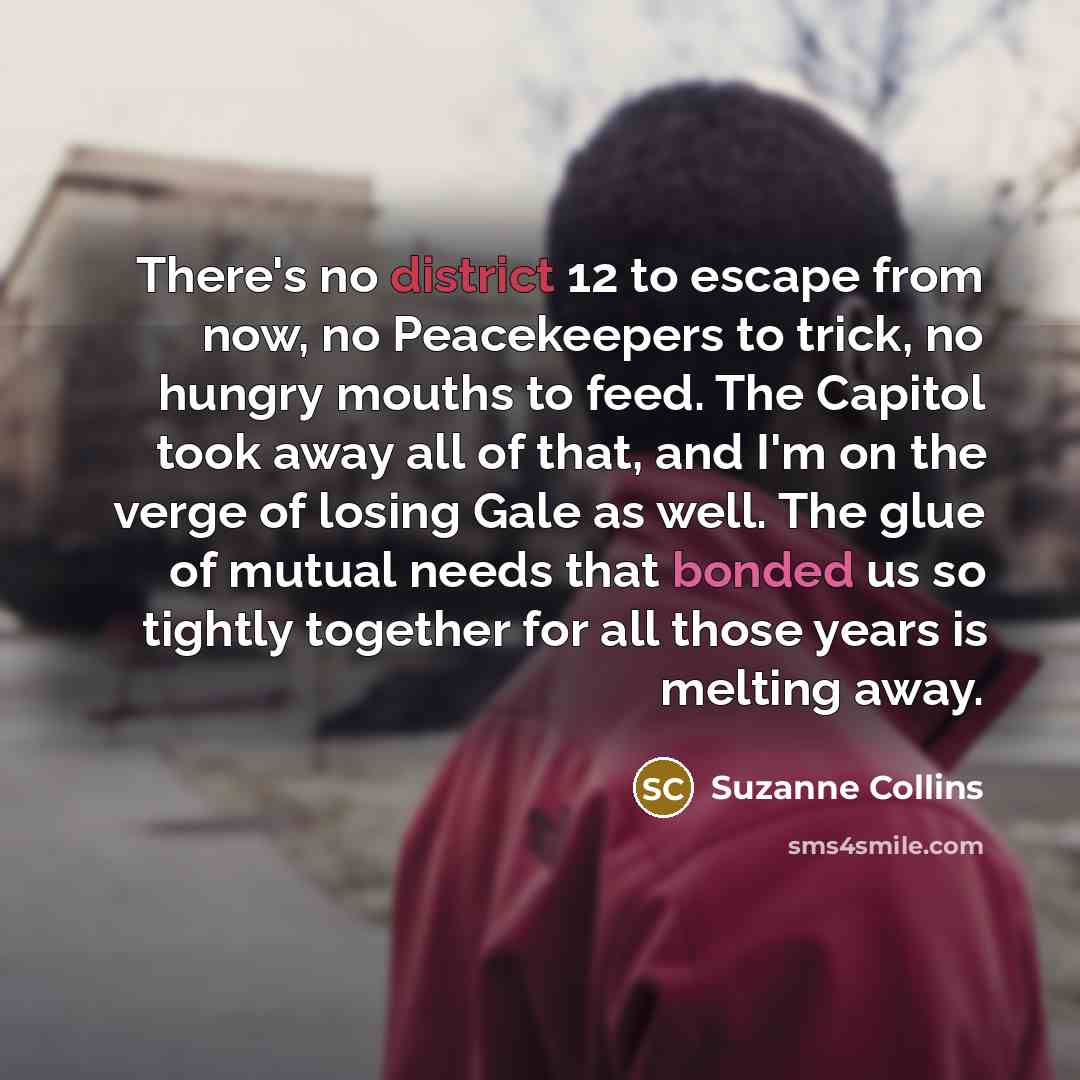“There's no district 12 to escape from now, no Peacekeepers to trick, no hungry mouths to feed. The Capitol took away all of that, and I'm on the verge of losing Gale as well. The glue of mutual needs that bonded us so tightly together for all those years is melting away.” quote by Suzanne Collins