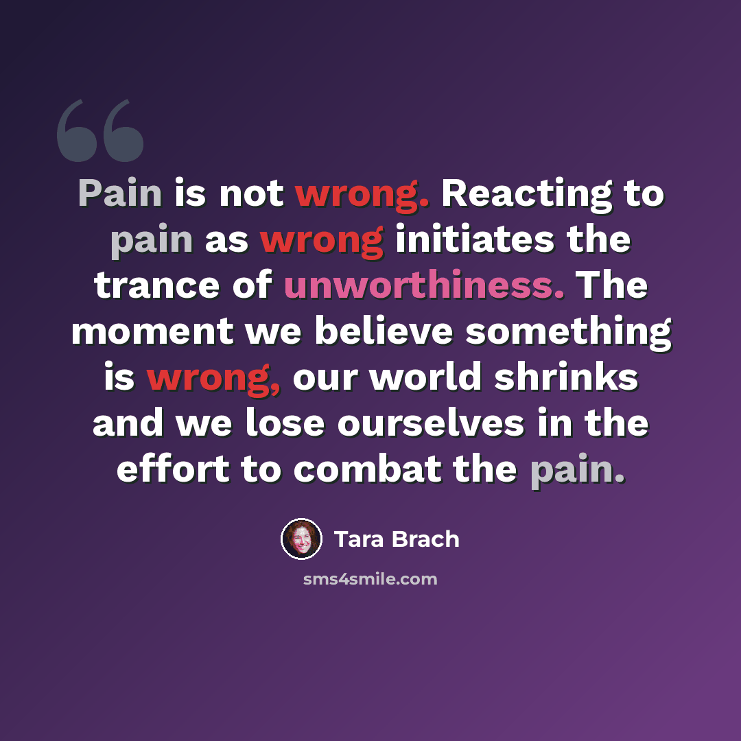 “Pain is not wrong. Reacting to pain as wrong initiates the trance of unworthiness. The moment we believe something is wrong, our world shrinks and we lose ourselves in the effort to combat the pain.” quote by Tara Brach