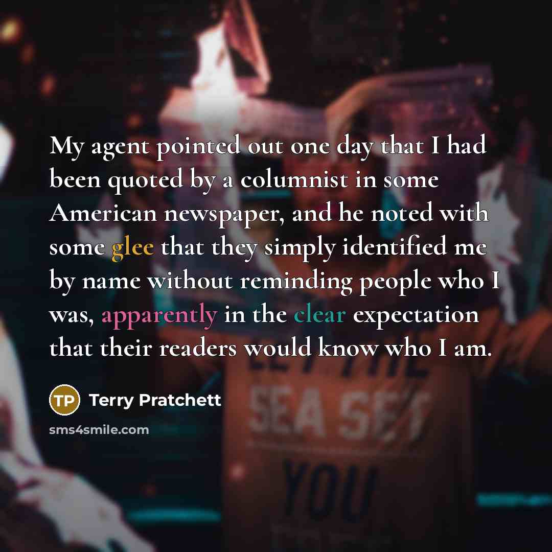 “My agent pointed out one day that I had been quoted by a columnist in some American newspaper, and he noted with some glee that they simply identified me by name without reminding people who I was, apparently in the clear expectation that their readers would know who I am.” quote by Terry Pratchett