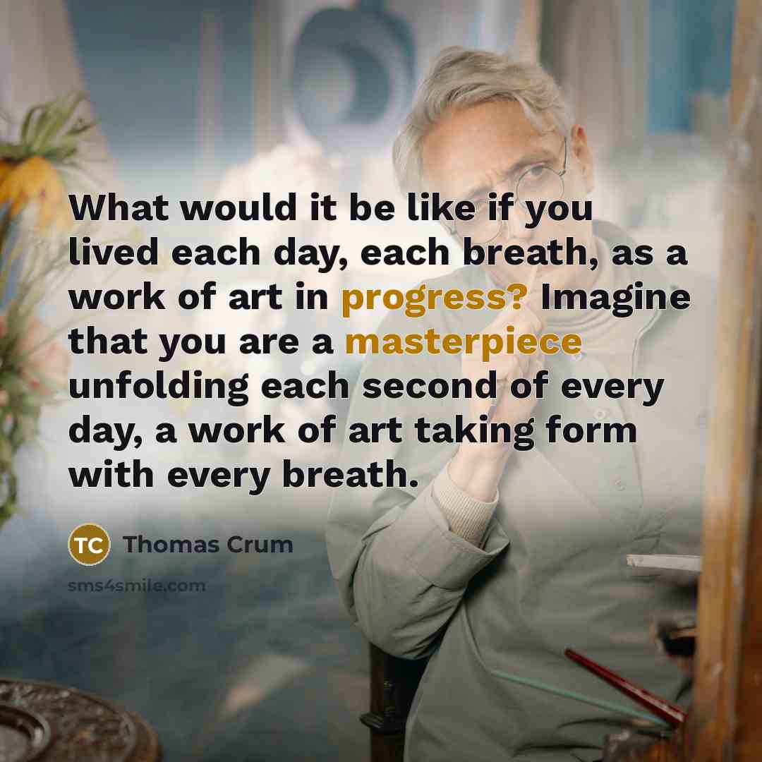 “What would it be like if you lived each day, each breath, as a work of art in progress? Imagine that you are a masterpiece unfolding each second of every day, a work of art taking form with every breath.” quote by Thomas Crum