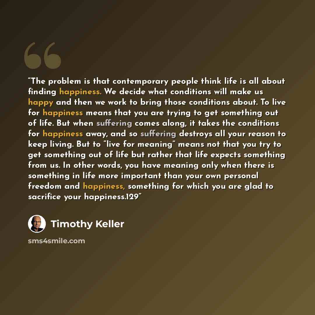 “The problem is that contemporary people think life is all about finding happiness. We decide what conditions will make us happy and then we work to bring those conditions about. To live for happiness means that you are trying to get something out of life. But when suffering comes along, it takes…” quote by Timothy Keller