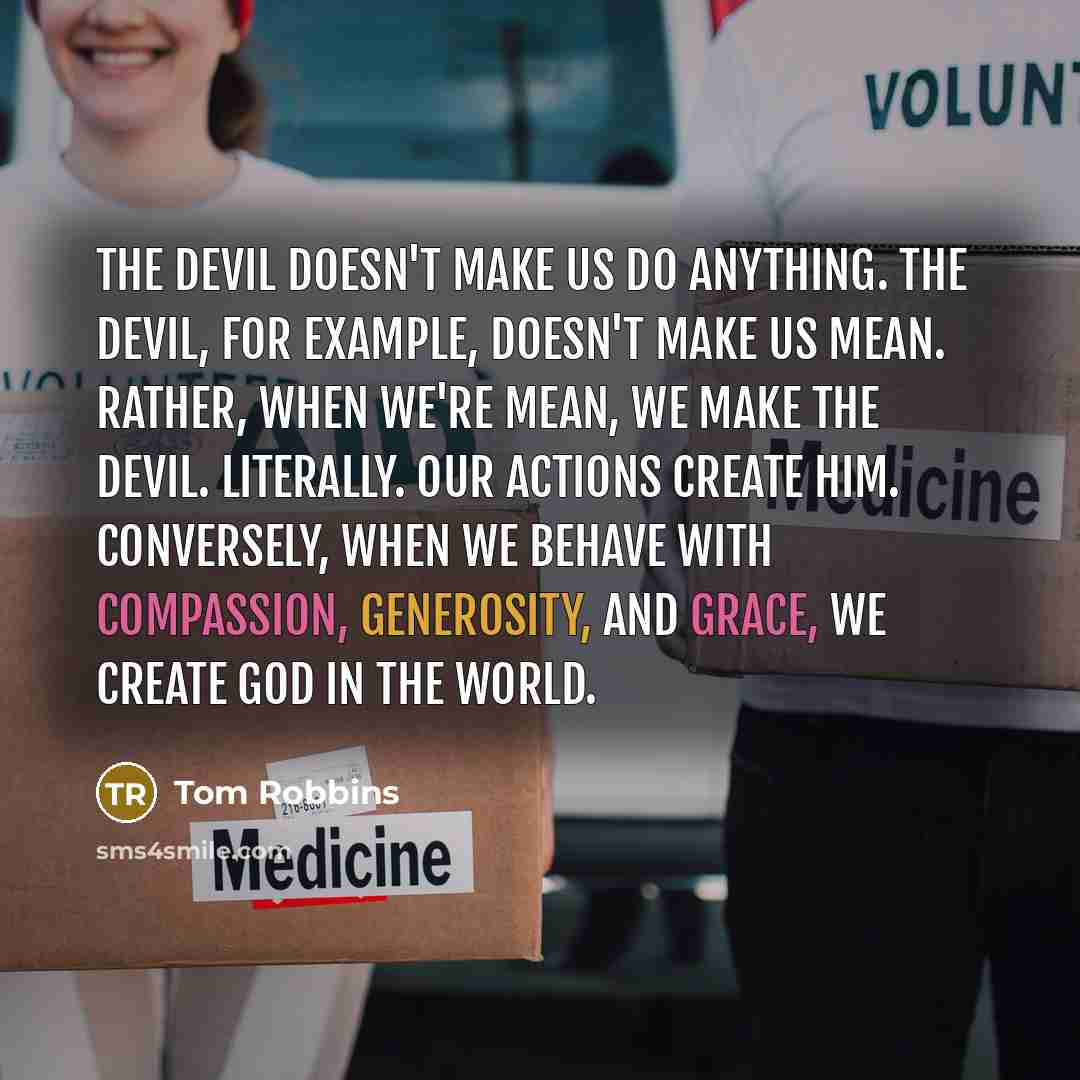 “The Devil doesn't make us do anything. The Devil, for example, doesn't make us mean. Rather, when we're mean, we make the Devil. Literally. Our actions create him. Conversely, when we behave with compassion, generosity, and grace, we create God in the world.” quote by Tom Robbins