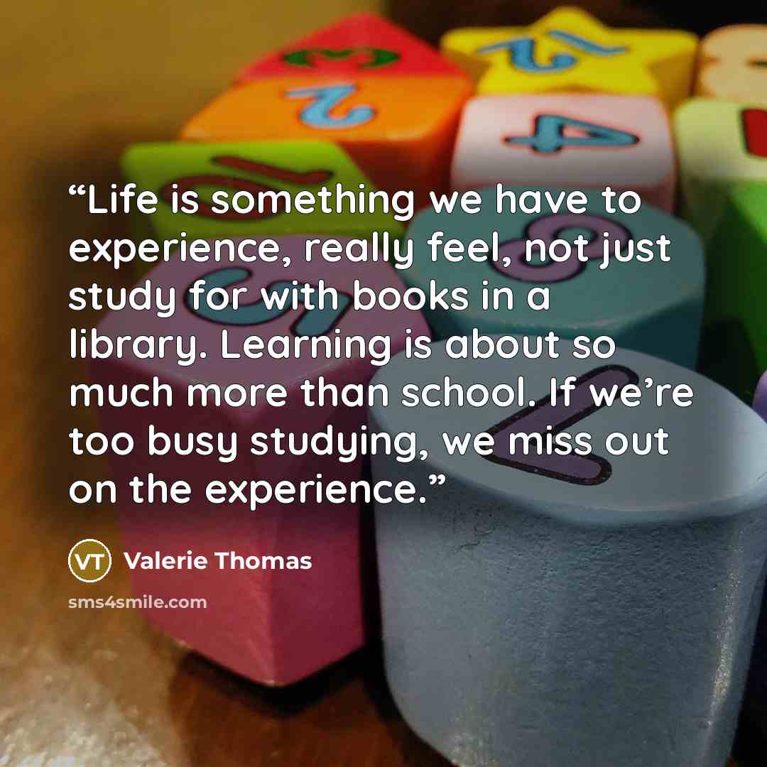 “Life is something we have to experience, really feel, not just study for with books in a library. Learning is about so much more than school. If we’re too busy studying, we miss out on the experience.” quote by Valerie Thomas