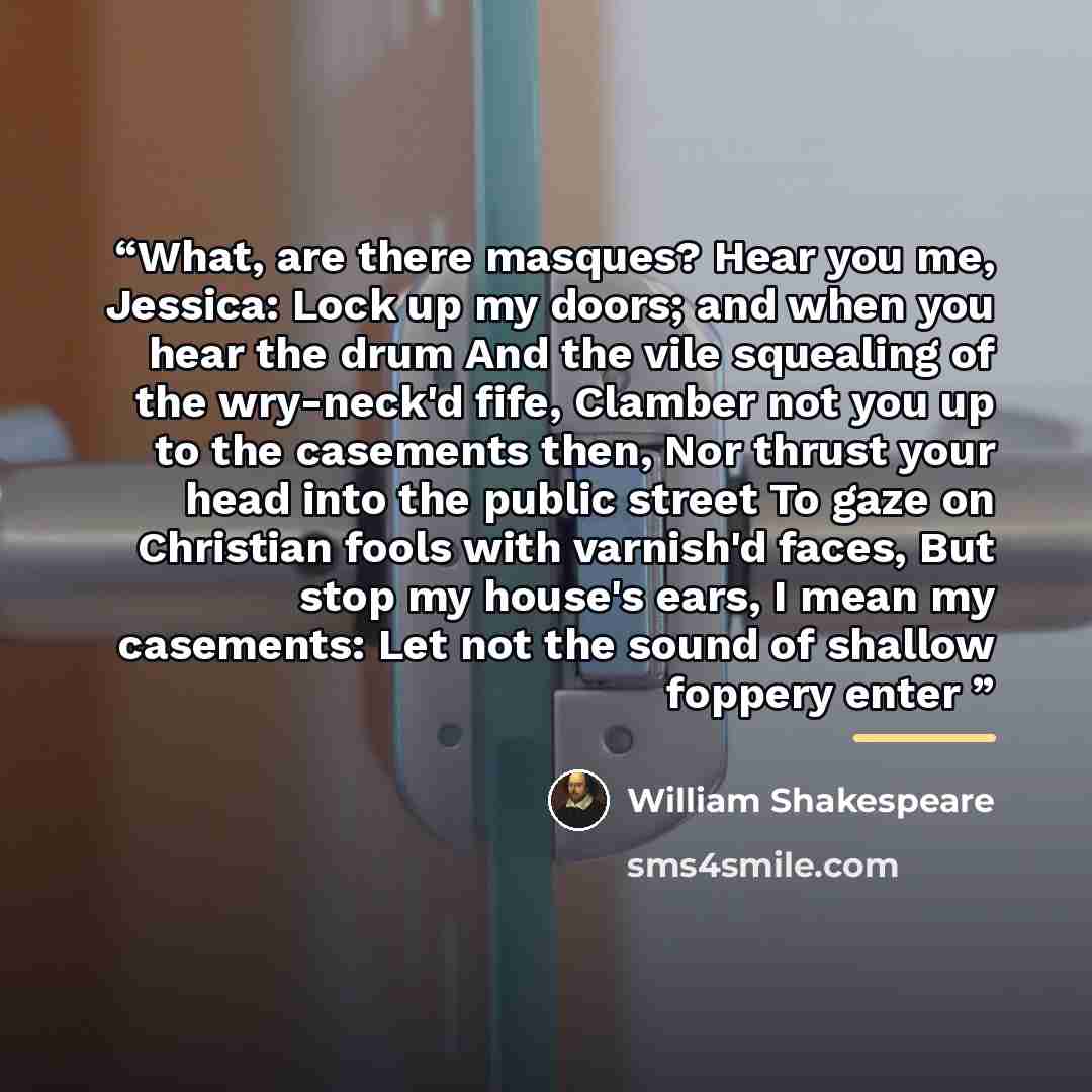 “What, are there masques? Hear you me, Jessica: Lock up my doors; and when you hear the drum And the vile squealing of the wry-neck'd fife, Clamber not you up to the casements then, Nor thrust your head into the public street To gaze on Christian fools with varnish'd faces, But stop my house's…” quote by William Shakespeare