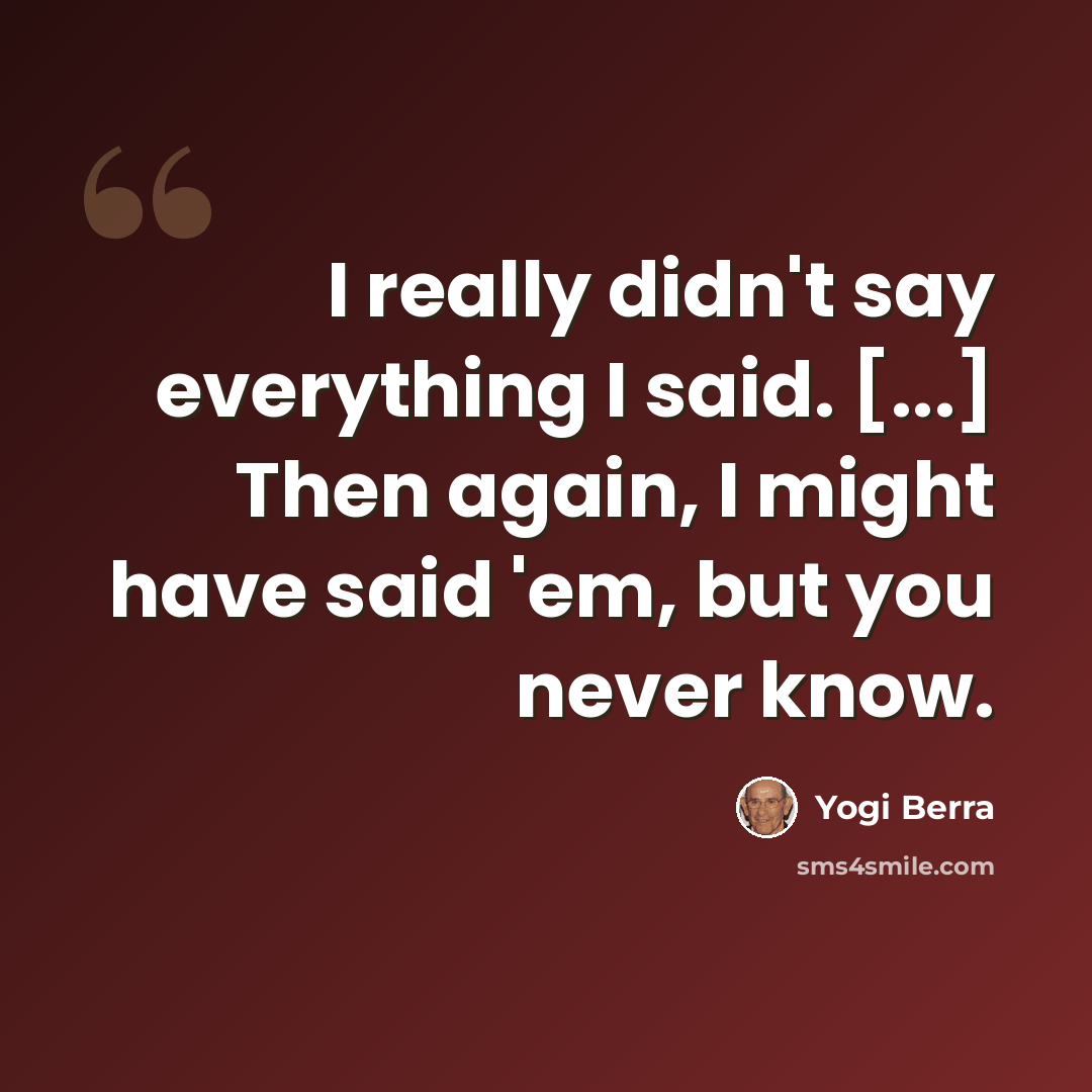 “I really didn't say everything I said. [...] Then again, I might have said 'em, but you never know.” quote by Yogi Berra