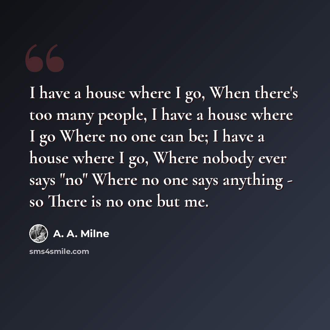 “I have a house where I go, When there's too many people, I have a house where I go Where no one can be; I have a house where I go, Where nobody ever says "no" Where no one says anything - so There is no one but me.” quote by A. A. Milne