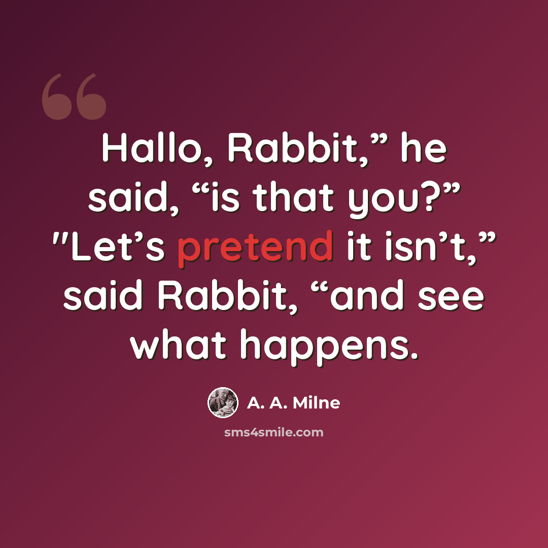 “Hallo, Rabbit,” he said, “is that you?” "Let’s pretend it isn’t,” said Rabbit, “and see what happens.” quote by A. A. Milne