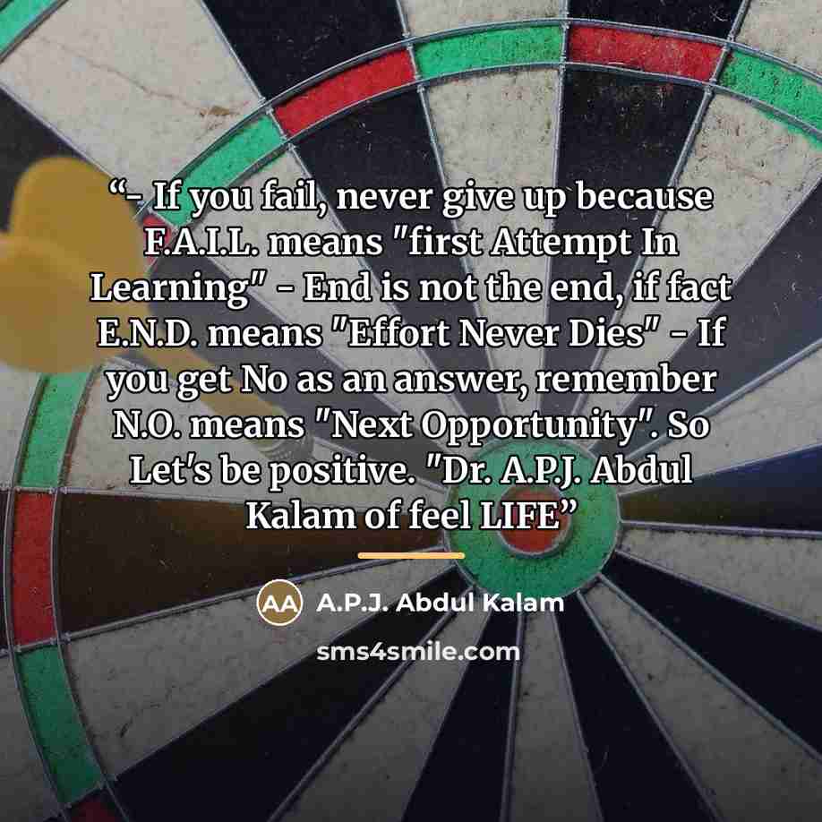 “- If you fail, never give up because F.A.I.L. means "first Attempt In Learning" - End is not the end, if fact E.N.D. means "Effort Never Dies" - If you get No as an answer, remember N.O. means "Next Opportunity". So Let's be positive. "Dr. A.P.J. Abdul Kalam of feel LIFE” quote by A.P.J. Abdul Kalam