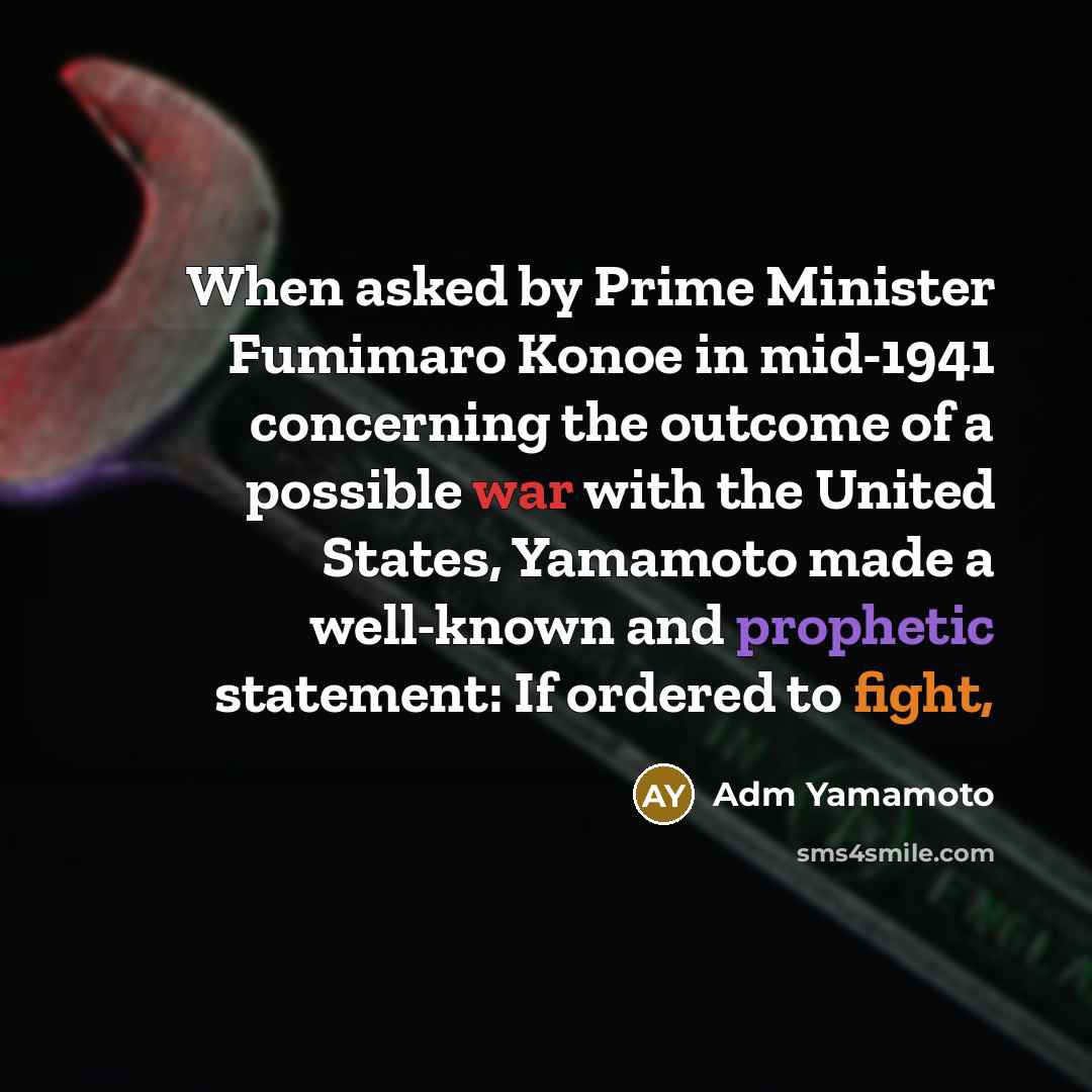 “When asked by Prime Minister Fumimaro Konoe in mid-1941 concerning the outcome of a possible war with the United States, Yamamoto made a well-known and prophetic statement: If ordered to fight,” quote by Adm Yamamoto